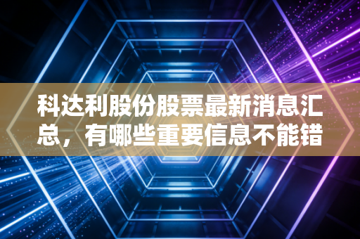 科达利股份股票最新消息汇总,有哪些重要信息不能错过?