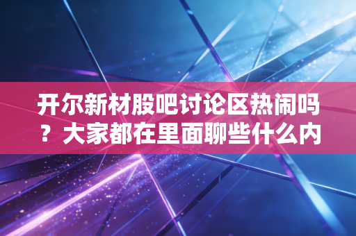开尔新材股吧讨论区热闹吗?大家都在里面聊些什么内容?