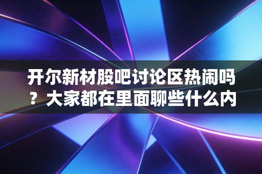 开尔新材股吧讨论区热闹吗？大家都在里面聊些什么内容？
