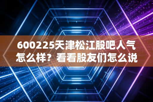 600225天津松江股吧人气怎么样？看看股友们怎么说！