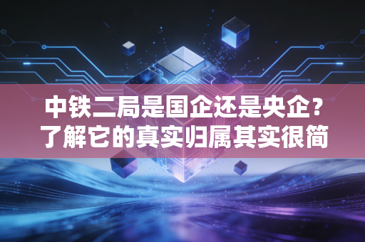中铁二局是国企还是央企？了解它的真实归属其实很简单。