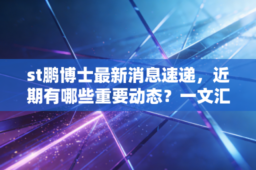 st鹏博士最新消息速递，近期有哪些重要动态？一文汇总。