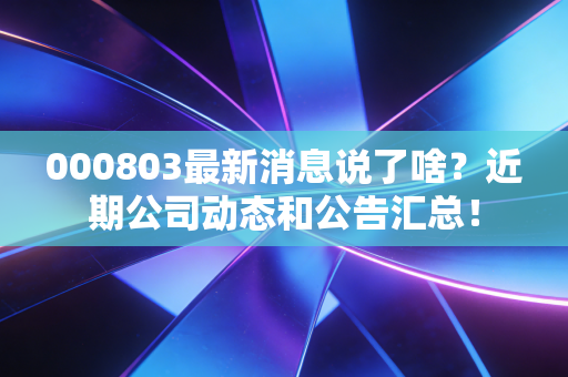 000803最新消息说了啥？近期公司动态和公告汇总！