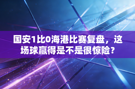 国安1比0海港比赛复盘，这场球赢得是不是很惊险？