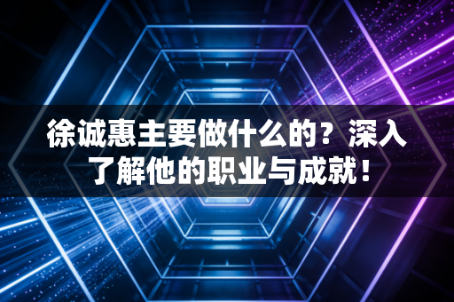 徐诚惠主要做什么的？深入了解他的职业与成就！