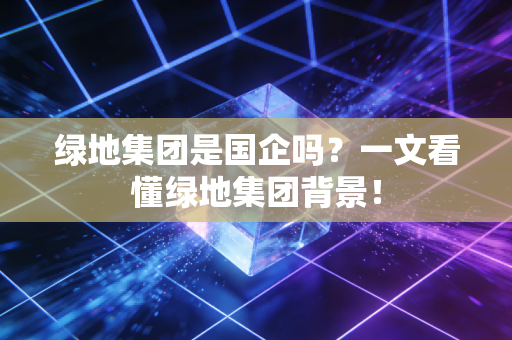 绿地集团是国企吗?一文看懂绿地集团背景!