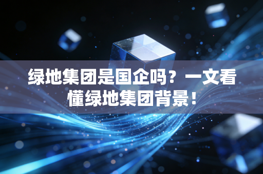 绿地集团是国企吗?一文看懂绿地集团背景!