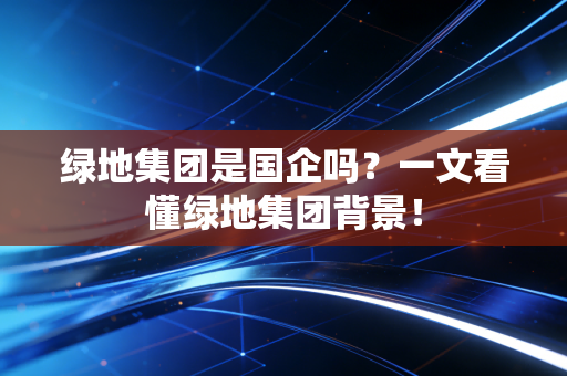 绿地集团是国企吗？一文看懂绿地集团背景！