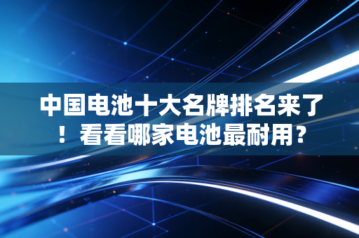中国电池十大名牌排名来了!看看哪家电池最耐用?