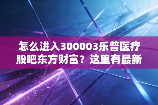 怎么进入300003乐普医疗股吧东方财富？这里有最新的股友讨论！