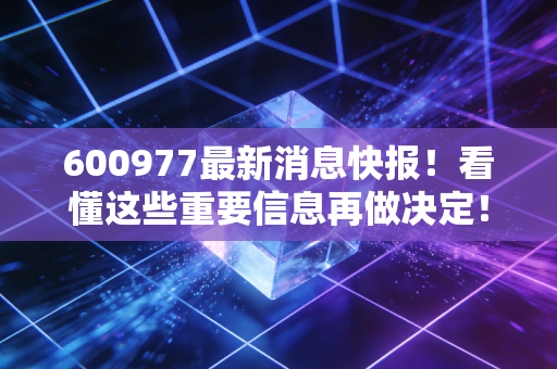 600977最新消息快报！看懂这些重要信息再做决定！