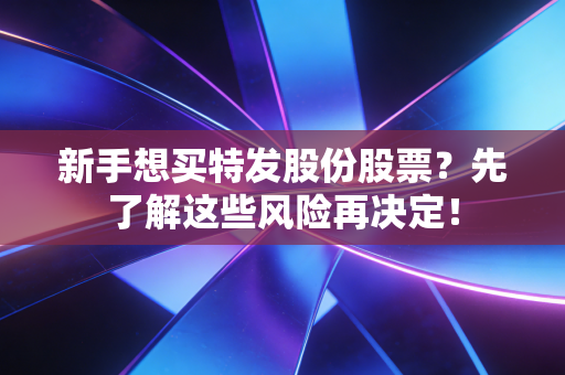 新手想买特发股份股票？先了解这些风险再决定！