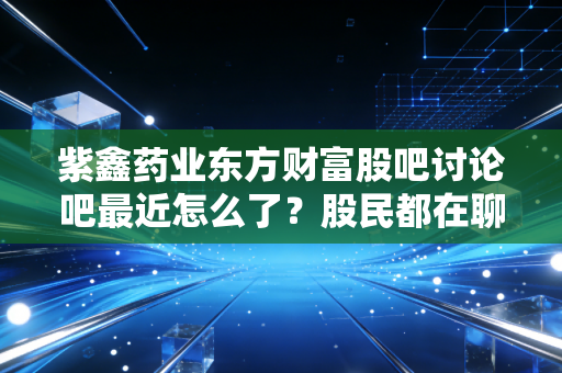 紫鑫药业东方财富股吧讨论吧最近怎么了？股民都在聊这些！