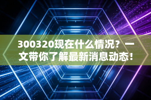 300320现在什么情况？一文带你了解最新消息动态！