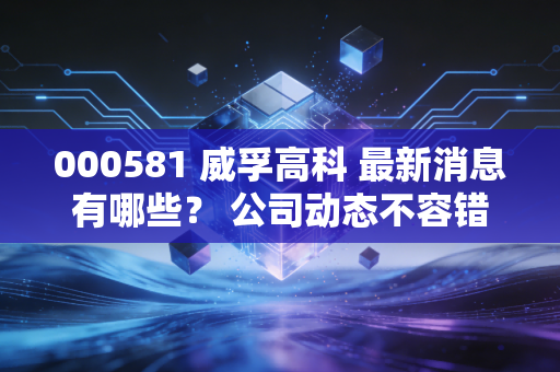 000581 威孚高科 最新消息有哪些？ 公司动态不容错过！