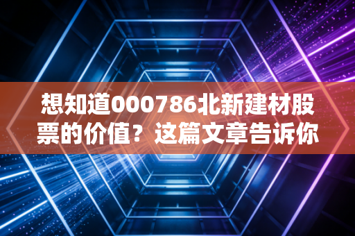 想知道000786北新建材股票的价值？这篇文章告诉你！
