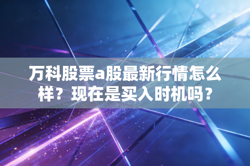 万科股票a股最新行情怎么样？现在是买入时机吗？
