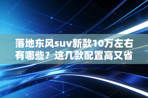 落地东风suv新款10万左右有哪些？这几款配置高又省油！