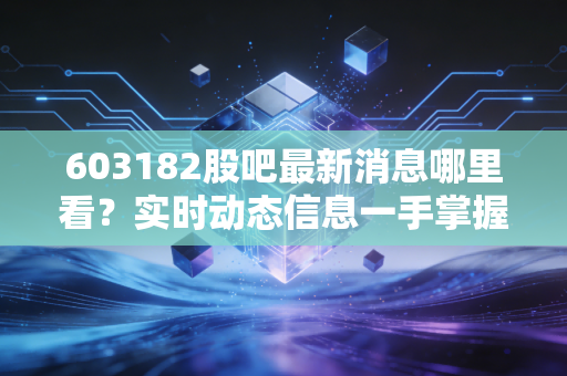 603182股吧最新消息哪里看？实时动态信息一手掌握！