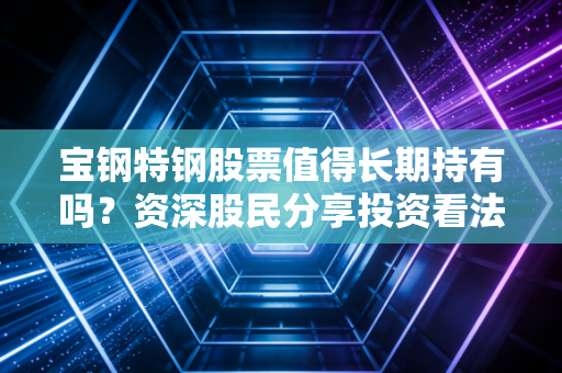宝钢特钢股票值得长期持有吗？资深股民分享投资看法！