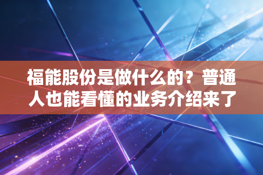 福能股份是做什么的？普通人也能看懂的业务介绍来了