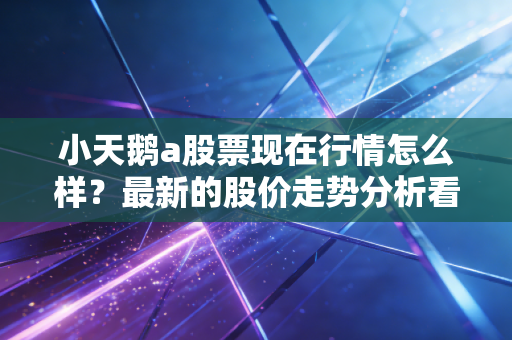 小天鹅a股票现在行情怎么样?最新的股价走势分析看这里!