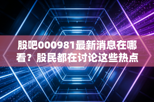 股吧000981最新消息在哪看？股民都在讨论这些热点！