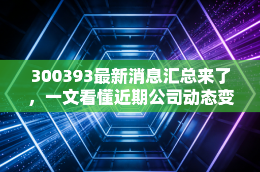 300393最新消息汇总来了，一文看懂近期公司动态变化！