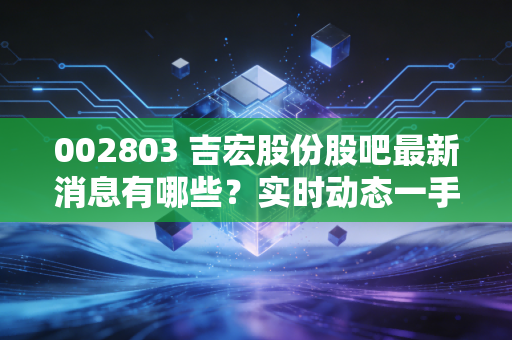 002803 吉宏股份股吧最新消息有哪些？实时动态一手掌握！
