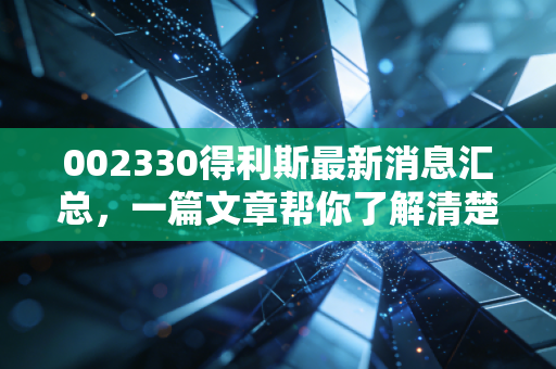 002330得利斯最新消息汇总，一篇文章帮你了解清楚！