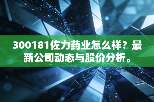 300181佐力药业怎么样？最新公司动态与股价分析。