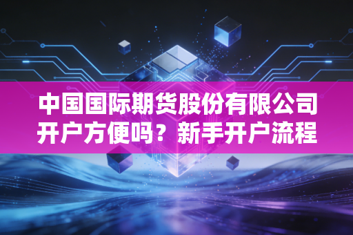 中国国际期货股份有限公司开户方便吗?新手开户流程详解!
