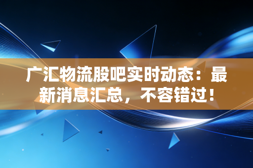 广汇物流股吧实时动态：最新消息汇总，不容错过！