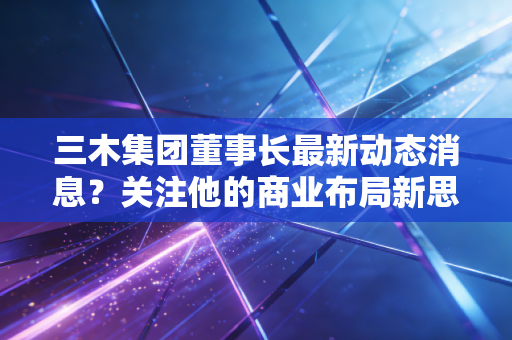 三木集团董事长最新动态消息？关注他的商业布局新思路。