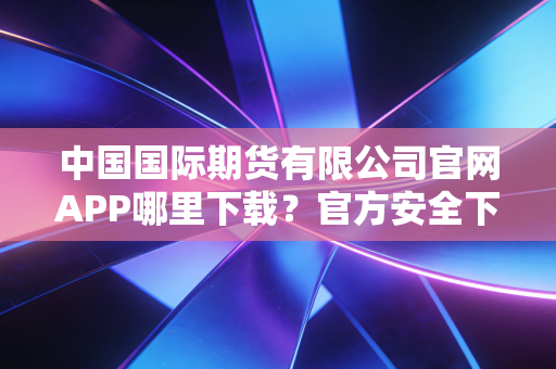 中国国际期货有限公司官网APP哪里下载？官方安全下载渠道在这。