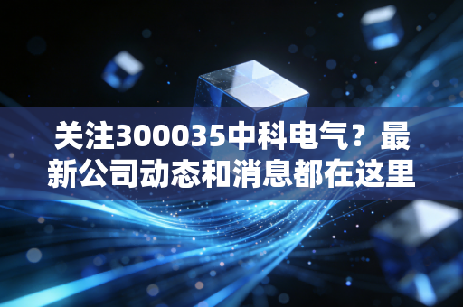 关注300035中科电气？最新公司动态和消息都在这里！