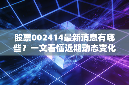 股票002414最新消息有哪些?一文看懂近期动态变化!