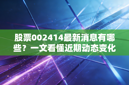 股票002414最新消息有哪些？一文看懂近期动态变化！