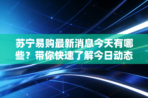 苏宁易购最新消息今天有哪些？带你快速了解今日动态重点！