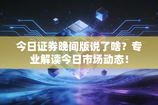 今日证券晚间版说了啥？专业解读今日市场动态！