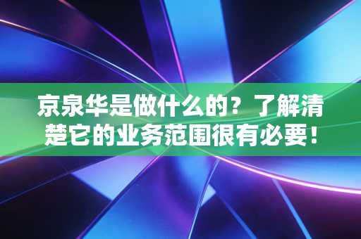 京泉华是做什么的？了解清楚它的业务范围很有必要！