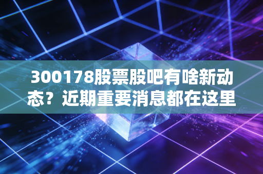 300178股票股吧有啥新动态？近期重要消息都在这里了！