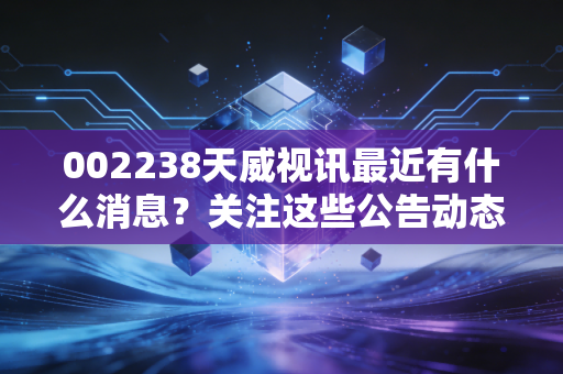 002238天威视讯最近有什么消息？关注这些公告动态很重要！