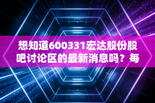 想知道600331宏达股份股吧讨论区的最新消息吗?每日动态追踪!