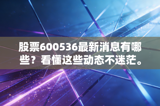 股票600536最新消息有哪些？看懂这些动态不迷茫。