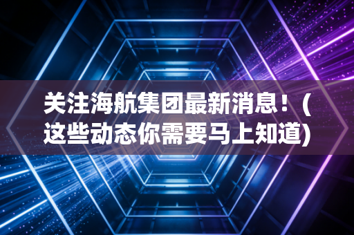 关注海航集团最新消息！(这些动态你需要马上知道)
