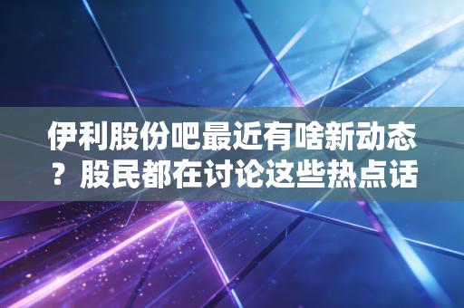 伊利股份吧最近有啥新动态？股民都在讨论这些热点话题！