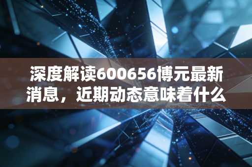 深度解读600656博元最新消息，近期动态意味着什么？