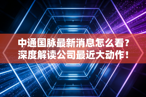中通国脉最新消息怎么看？深度解读公司最近大动作！