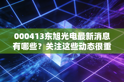 000413东旭光电最新消息有哪些?关注这些动态很重要。
